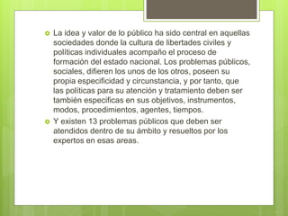  La idea y valor de lo público ha sido central en aquellas
sociedades donde la cultura de libertades civiles y
políticas individuales acompaño el proceso de
formación del estado nacional. Los problemas públicos,
sociales, difieren los unos de los otros, poseen su
propia especificidad y circunstancia, y por tanto, que
las políticas para su atención y tratamiento deben ser
también especificas en sus objetivos, instrumentos,
modos, procedimientos, agentes, tiempos.
 Y existen 13 problemas públicos que deben ser
atendidos dentro de su ámbito y resueltos por los
expertos en esas areas.
 