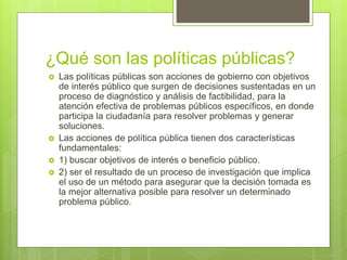 ¿Qué son las políticas públicas?
 Las políticas públicas son acciones de gobierno con objetivos
de interés público que surgen de decisiones sustentadas en un
proceso de diagnóstico y análisis de factibilidad, para la
atención efectiva de problemas públicos específicos, en donde
participa la ciudadanía para resolver problemas y generar
soluciones.
 Las acciones de política pública tienen dos características
fundamentales:
 1) buscar objetivos de interés o beneficio público.
 2) ser el resultado de un proceso de investigación que implica
el uso de un método para asegurar que la decisión tomada es
la mejor alternativa posible para resolver un determinado
problema público.
 