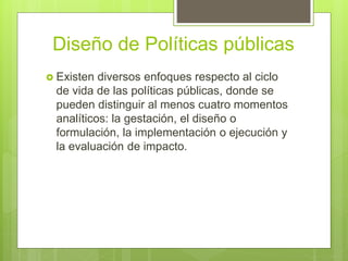 Diseño de Políticas públicas
 Existen diversos enfoques respecto al ciclo
de vida de las políticas públicas, donde se
pueden distinguir al menos cuatro momentos
analíticos: la gestación, el diseño o
formulación, la implementación o ejecución y
la evaluación de impacto.
 