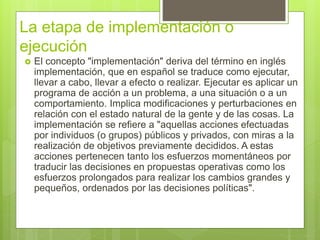 La etapa de implementación o
ejecución
 El concepto "implementación" deriva del término en inglés
implementación, que en español se traduce como ejecutar,
llevar a cabo, llevar a efecto o realizar. Ejecutar es aplicar un
programa de acción a un problema, a una situación o a un
comportamiento. Implica modificaciones y perturbaciones en
relación con el estado natural de la gente y de las cosas. La
implementación se refiere a "aquellas acciones efectuadas
por individuos (o grupos) públicos y privados, con miras a la
realización de objetivos previamente decididos. A estas
acciones pertenecen tanto los esfuerzos momentáneos por
traducir las decisiones en propuestas operativas como los
esfuerzos prolongados para realizar los cambios grandes y
pequeños, ordenados por las decisiones políticas".
 