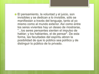  El pensamiento, la voluntad y el juicio, son
invisibles y se dedican a lo invisible, sólo se
manifiestan a través del lenguaje, tanto al yo
mismo como al mundo exterior. Así como entre
los seres vivientes hay un deseo de mostrarse,
"...los seres pensantes sienten el impulso de
hablar; y los hablantes, el de pensar". De esta
forma, las facultades del espíritu abren la
posibilidad de que lo público sea político y de
distinguir lo público de lo privado.
 