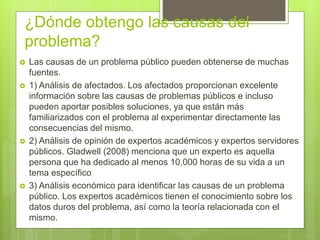 ¿Dónde obtengo las causas del
problema?
 Las causas de un problema público pueden obtenerse de muchas
fuentes.
 1) Análisis de afectados. Los afectados proporcionan excelente
información sobre las causas de problemas públicos e incluso
pueden aportar posibles soluciones, ya que están más
familiarizados con el problema al experimentar directamente las
consecuencias del mismo.
 2) Análisis de opinión de expertos académicos y expertos servidores
públicos. Gladwell (2008) menciona que un experto es aquella
persona que ha dedicado al menos 10,000 horas de su vida a un
tema específico
 3) Análisis económico para identificar las causas de un problema
público. Los expertos académicos tienen el conocimiento sobre los
datos duros del problema, así como la teoría relacionada con el
mismo.
 