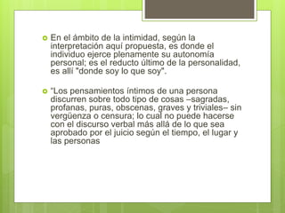 En el ámbito de la intimidad, según la
interpretación aquí propuesta, es donde el
individuo ejerce plenamente su autonomía
personal; es el reducto último de la personalidad,
es allí "donde soy lo que soy".
 “Los pensamientos íntimos de una persona
discurren sobre todo tipo de cosas –sagradas,
profanas, puras, obscenas, graves y triviales– sin
vergüenza o censura; lo cual no puede hacerse
con el discurso verbal más allá de lo que sea
aprobado por el juicio según el tiempo, el lugar y
las personas
 