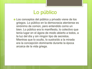 Lo público
 Los conceptos del público y privado viene de los
griegos. Lo público en la democracia ateniense es
sinónimo de común, pero entendido como un
bien. Lo público era lo manifiesto, lo colectivo que
tenía lugar en el ágora de modo abierto a todos, a
la luz del día y sin ningún tipo de secretos.
Mientras que lo oculto, lo sustraído a la mirada
era la concepción dominante durante la época
arcaica de la vida griega.
 