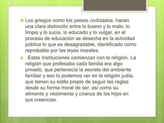  Los griegos como los paises civilizados, hacen
una clara distinción entre lo bueno y lo malo, lo
limpio y lo sucio, lo educado y lo vulgar, en el
proceso de educación se desecha en la actividad
pública lo que es desagradable, identificado como
reprobable por las leyes morales.
 . Estas Instituciones comienzan con la religión. La
religión que profesaba cada familia era algo
privado, que pertenecía la secreto del ambiente
familiar y eso lo podemos ver en la religión judía,
que tienen su estilo propio de seguir las reglas
desde su forma moral de ser, asi como su
alimento y vestimenta y crianza de los hijos en
sus creencias.
 