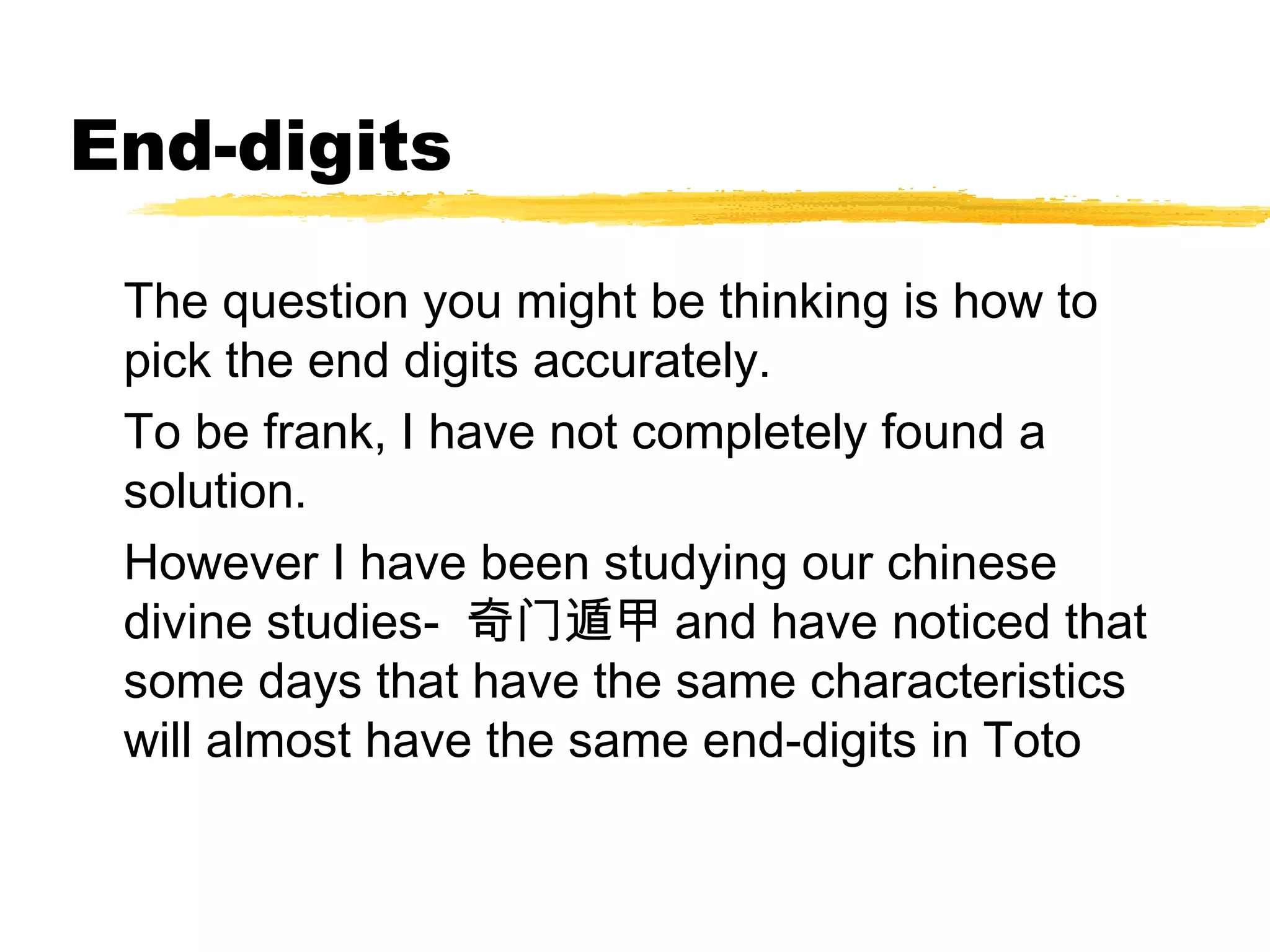 End-digits

 The question you might be thinking is how to
 pick the end digits accurately.
 To be frank, I have not completely found a
 solution.
 However I have been studying our chinese
 divine studies- 奇门遁甲 and have noticed that
 some days that have the same characteristics
 will almost have the same end-digits in Toto
 