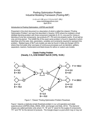 Pooling Optimization Problem
Industrial Modeling Framework (Pooling-IMF)
i n d u s t r IAL g o r i t h m s LLC. (IAL)
www.industrialgorithms.com
April 2014
Introduction to Pooling Optimization, UOPSS and QLQP
Presented in this short document is a description of what is called the (classic) “Pooling
Optimization Problem” and was first described in Haverly (1978) where he modeled a small
distillate blending problem with three component materials (A, B, C), one pool for mixing or
blending of only two components, two products (P1, P2) and one property (sulfur, S) as well as
only one time-period. The GAMS file of this exact same problem is found in Appendix A which
describes all of the sets, lists, parameters, variables and constraints required to represent this
problem. Related types of NLP sub-models can also be found in Kelly and Zyngier (2015)
where they formulate other sub-types of continuous-processes such as blenders, splitters,
separators, reactors, fractionators and black-boxes for adhoc or custom sub-models.
Figure 1. “Classic” Pooling Optimization Problem Flowsheet.
Figure 1 depicts a relatively simple flowsheet problem in our unit-operation-port-state
superstructure (UOPSS) (Kelly, 2004b, 2005, and Zyngier and Kelly, 2012). The diamond
shapes are called perimeter units where “A”, “B” and “C” stand for the supply of components,
“P1” and “P2” for the demand of products. The triangle shape is a pool which may or may not
 