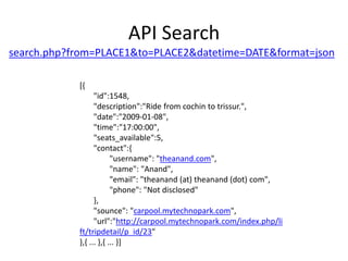 API Searchsearch.php?from=PLACE1&to=PLACE2&datetime=DATE&format=json[{       "id":1548,       "description":"Ride from cochin to trissur.",       "date":"2009-01-08",       "time":"17:00:00",       "seats_available":5,       "contact":{               "username": "theanand.com",               "name": "Anand",               "email": "theanand (at) theanand (dot) com",               "phone": "Not disclosed"       },       "sounce": "carpool.mytechnopark.com",       "url":"http://carpool.mytechnopark.com/index.php/lift/tripdetail/p_id/23"},{ ... },{ ... }]