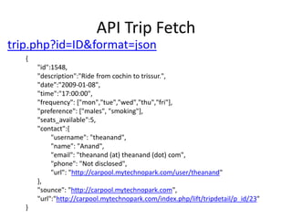 API Trip Fetchtrip.php?id=ID&format=json{       "id":1548,       "description":"Ride from cochin to trissur.",       "date":"2009-01-08",       "time":"17:00:00",       "frequency": ["mon","tue","wed","thu","fri"],       "preference": ["males", "smoking"],       "seats_available":5,       "contact":{               "username": "theanand",               "name": "Anand",               "email": "theanand (at) theanand (dot) com",               "phone": "Not disclosed",               "url": "http://carpool.mytechnopark.com/user/theanand"       },       "sounce": "http://carpool.mytechnopark.com",       "url":"http://carpool.mytechnopark.com/index.php/lift/tripdetail/p_id/23"}