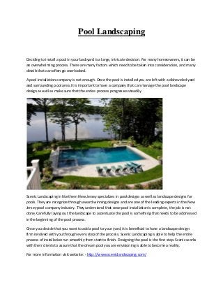 Pool Landscaping
Deciding to install a pool in your backyard is a large, intricate decision. For many homeowners, it can be
an overwhelming process. There are many factors which need to be taken into consideration, and many
details that can often go overlooked.
A pool installation company is not enough. Once the pool is installed you are left with a disheveled yard
and surrounding pool area. It is important to have a company that can manage the pool landscape
design as well as make sure that the entire process progresses steadily.
Scenic Landscaping in Northern New Jersey specializes in pool designs as well as landscape designs for
pools. They are recognize through award winning designs and are one of the leading experts in the New
Jersey pool company industry. They understand that once pool installation is complete, the job is not
done. Carefully laying out the landscape to accentuate the pool is something that needs to be addressed
in the beginning of the pool process.
Once you decide that you want to add a pool to your yard, it is beneficial to have a landscape design
firm involved with you through every step of the process. Scenic Landscaping is able to help the entire
process of installation run smoothly from start to finish. Designing the pool is the first step. Scenic works
with their clients to assure that the dream pool you are envisioning is able to become a reality.
For more information visit website: - http://www.sceniclandscaping.com/
 