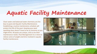 For more details: http://www.poolmanagementinc.com/
Clean water and balanced water chemistry are the
keys to pool and Aquatic Facility Maintenance.
Establishing a routine maintenance schedule will
protect the life of the pool. Keeping your pool
sparkling clean doesn’t have to be as tiresome as you
might think. All pools are unique, and so are their
maintenance needs. Pool Management Inc is here to
relieve some of weight and time involved in aquatic
facility maintenance.
Aquatic Facility Maintenance
 