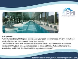 Management
PMI will place the right lifeguard according to your pools specific needs. We only recruit and
hire the best so you can relax and enjoy your summer.
Certified and affiliated with National Associations such as; CAI, (Community Association
Institute) CMAA, (Club Managers Association of America) NRPA, (National Park and Rec.
Association) and NPMA (National Pool Management Association).
For more details: http://www.poolmanagementinc.com/
 