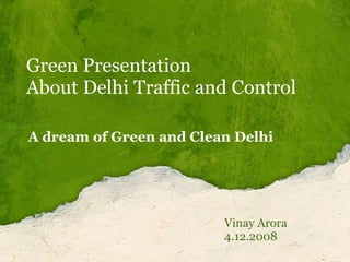 Green Presentation About Delhi Traffic and Control  Vinay Arora 4.12.2008 A dream of Green and Clean Delhi 