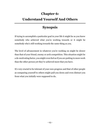 - 25 -
Chapter 6:
Understand Yourself And Others
Synopsis
If trying to accomplish a particular goal in your life it might be as you know
somebody who achieved what you're working towards or it might be
somebody who's still working towards the same thing as you.
The level of advancement in whatever you're working on might be slower
than that of your friend, enemy or arch competition. This situation might be
a de-motivating factor, you might even feel as if you are putting in more work
than the other person yet they've achieved more that you have.
It's very crucial to be tolerant of your own progress and that of other people
as comparing yourself to others might pull you down and even distract you
from what you initially were supposed to do.
 