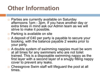 Other Information
 Parties are currently available on Saturday
afternoons 1pm - 3pm. If you have another day or
extra times in mind ask our Admin team as we will
strive to make it possible.
 Parking is available on site
 A deposit of £40 per party is payable to secure your
booking, with the balance payable 2 weeks prior to
your party.
 A double system of swimming nappies must be worn
at all times for any swimmers who are not toilet
trained. This is a disposable swimming nappy as the
first layer with a second layer of a snugly fitting nappy
cover to prevent any leaks.
 Chessgrove Swim staff will lifeguard the pool at all
times.
 