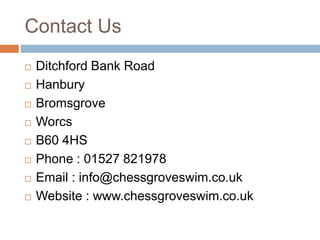 Contact Us
 Ditchford Bank Road
 Hanbury
 Bromsgrove
 Worcs
 B60 4HS
 Phone : 01527 821978
 Email : info@chessgroveswim.co.uk
 Website : www.chessgroveswim.co.uk
 