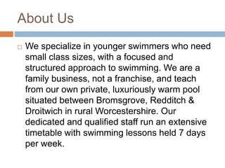 About Us
 We specialize in younger swimmers who need
small class sizes, with a focused and
structured approach to swimming. We are a
family business, not a franchise, and teach
from our own private, luxuriously warm pool
situated between Bromsgrove, Redditch &
Droitwich in rural Worcestershire. Our
dedicated and qualified staff run an extensive
timetable with swimming lessons held 7 days
per week.
 