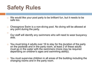 Safety Rules
 We would like your pool party to be brilliant fun, but it needs to be
safe too.
 Chessgrove Swim is a non-diving pool. No diving will be allowed at
any point during the party.

Our staff will identify any swimmers who will need to wear buoyancy
aids.
 You must bring 4 adults over 16 to stay for the duration of the party
on the poolside and in the party room, at least 2 of these adults
must go in the water with the swimmers (more may be required
depending on children's ages and swimming ability).
 You must supervise children in all areas of the building including the
changing rooms and in the party room.
 
