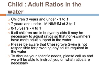 Child : Adult Ratios in the
water
 Children 3 years and under - 1 to 1
 7 years and under - MINIMUM of 3 to 1
 8-15 years - 4 to 1
 If all children are in buoyancy aids it may be
necessary to adjust ratios so that non-swimmers
have more adult support in the water
 Please be aware that Chessgrove Swim is not
responsible for providing any adults required in
the water
 To discuss your specific needs, please call us and
we will be able to instruct you on what ratios are
necessary
 