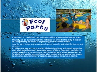 A pool party is a celebration that includes activitites in a swimming pool for guests.
The party can be a wet and wild time if children are invited to the party, it also can
be a fun gathering for friends to enjoy during the hot summer months.
Keep the party simple so that everyone involved can relax and enjoy the fun, sun and
company.
A children's or teen pool party is often filled with beach toys and aquatic games, but
at an adult party there aren't any rousing games of Marco Polo, squirt gun fights, or
melting popsicles. At the same time, however, a pool party can be just as much fun
for adults who want to keep cool during a hot summer and are looking for a fun way
to celebrate a summer holiday or special occasion during the summer months.
 