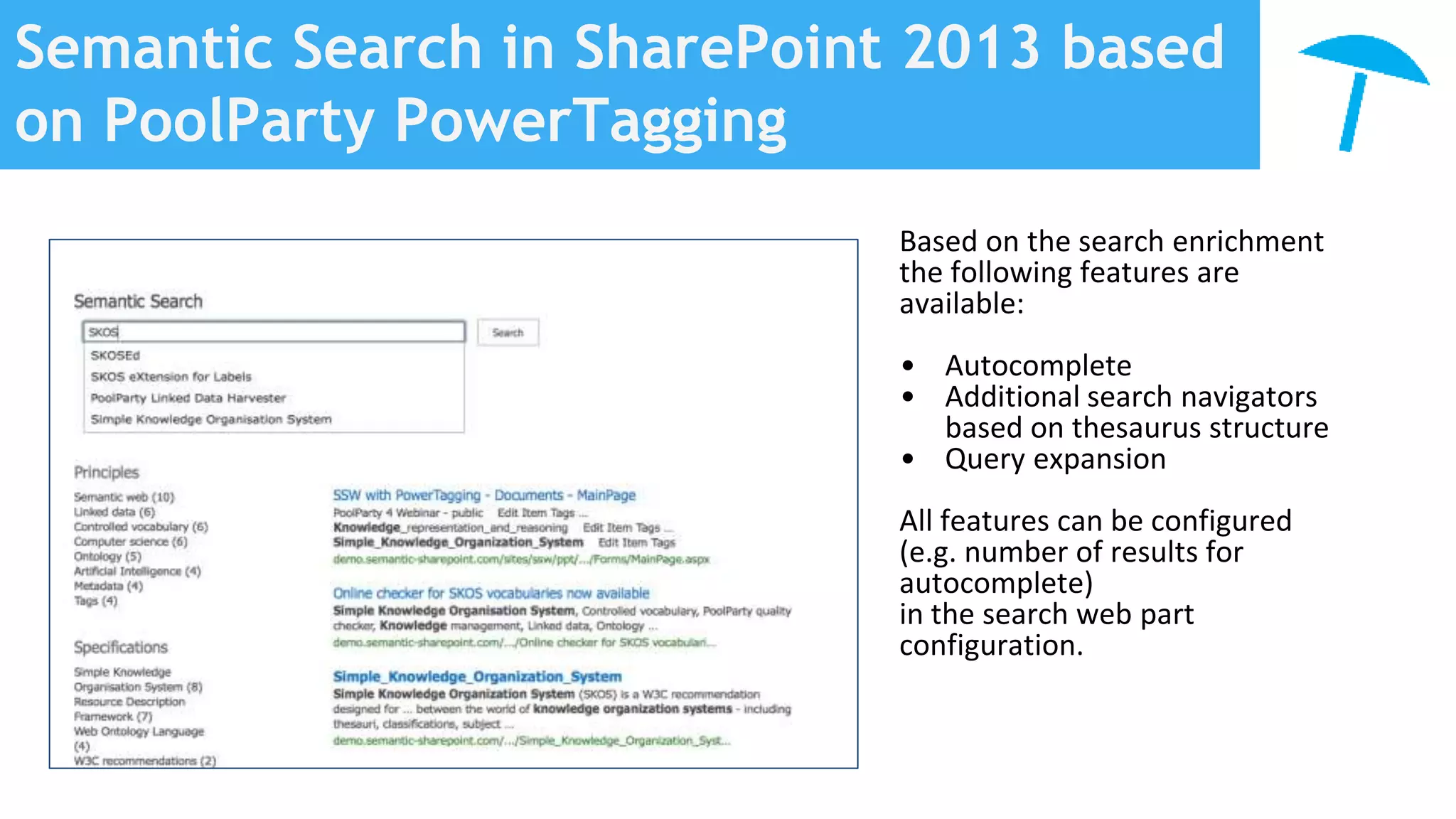 Semantic Search in SharePoint 2013 based
on PoolParty PowerTagging
Based on the search enrichment
the following features are
available:
• Autocomplete
• Additional search navigators
based on thesaurus structure
• Query expansion
All features can be configured
(e.g. number of results for
autocomplete)
in the search web part
configuration.
 