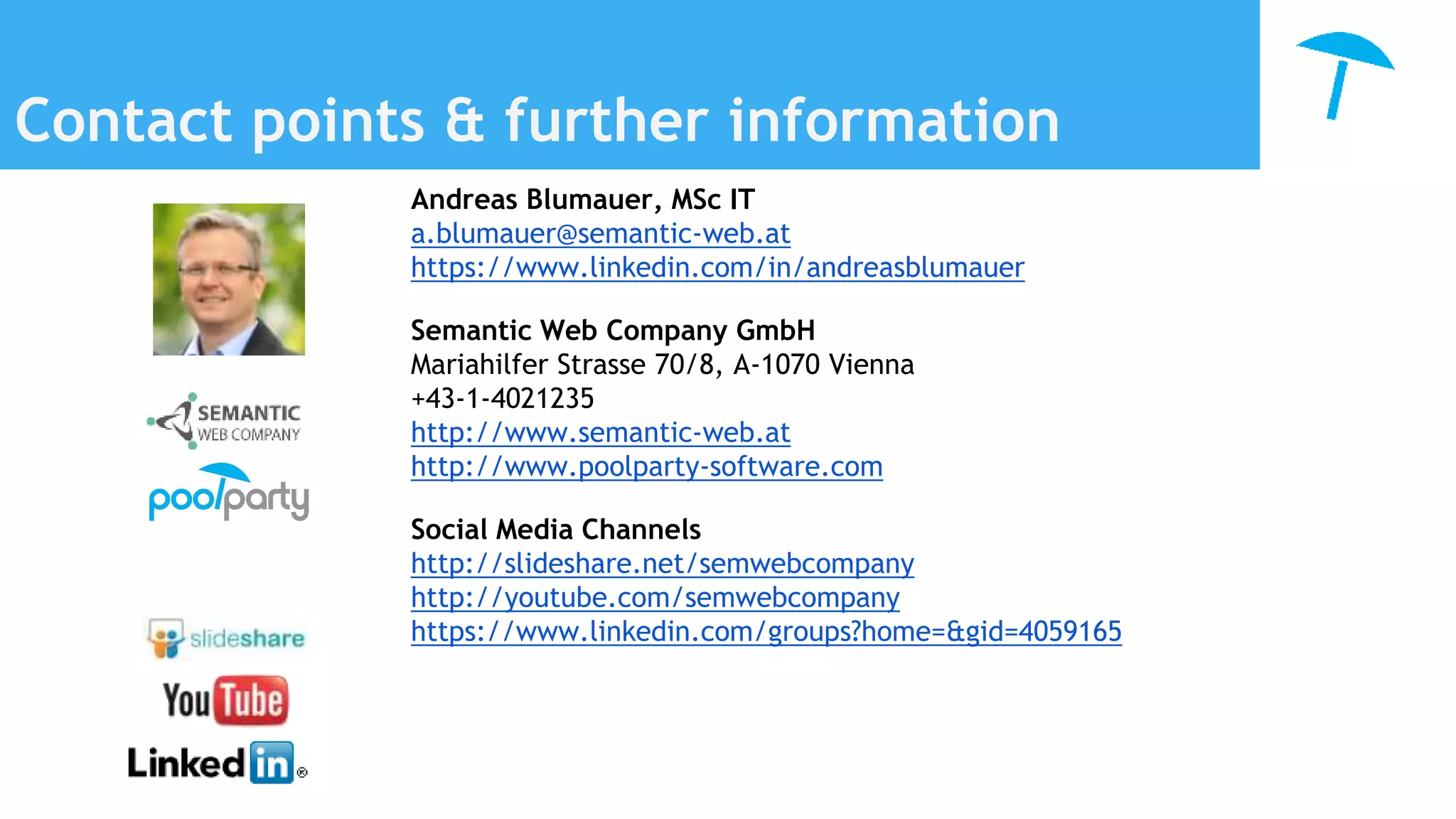 Contact points & further information
Andreas Blumauer, MSc IT
a.blumauer@semantic-web.at
https://www.linkedin.com/in/andreasblumauer
Semantic Web Company GmbH
Mariahilfer Strasse 70/8, A-1070 Vienna
+43-1-4021235
http://www.semantic-web.at
http://www.poolparty-software.com
Social Media Channels
http://slideshare.net/semwebcompany
http://youtube.com/semwebcompany
https://www.linkedin.com/groups?home=&gid=4059165
 