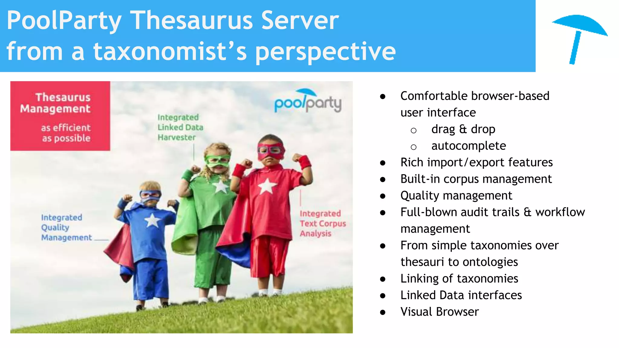PoolParty Thesaurus Server
from a taxonomist’s perspective
● Comfortable browser-based
user interface
o drag & drop
o autocomplete
● Rich import/export features
● Built-in corpus management
● Quality management
● Full-blown audit trails & workflow
management
● From simple taxonomies over
thesauri to ontologies
● Linking of taxonomies
● Linked Data interfaces
● Visual Browser
 
