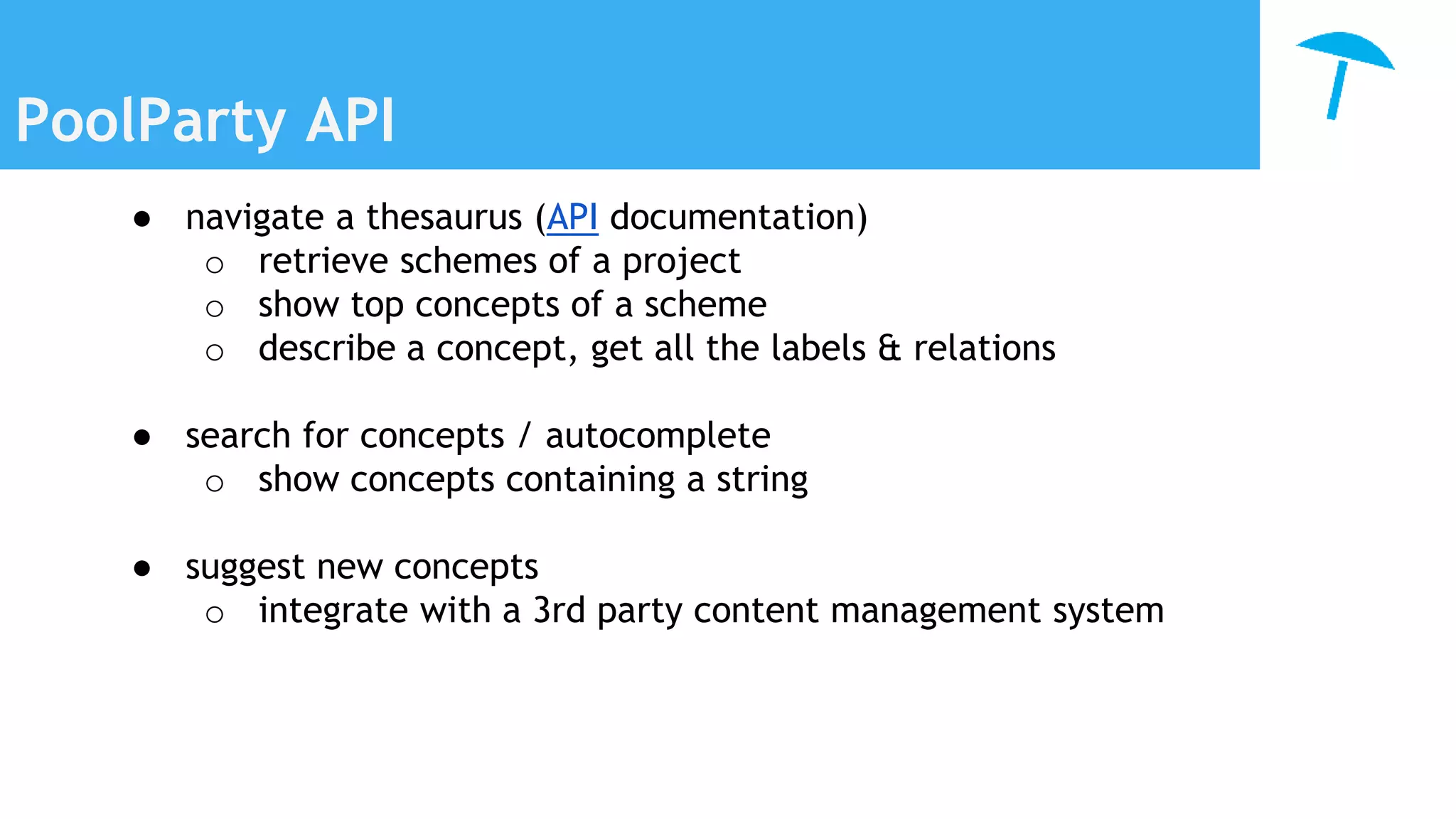 PoolParty API
● navigate a thesaurus (API documentation)
o retrieve schemes of a project
o show top concepts of a scheme
o describe a concept, get all the labels & relations
● search for concepts / autocomplete
o show concepts containing a string
● suggest new concepts
o integrate with a 3rd party content management system
 