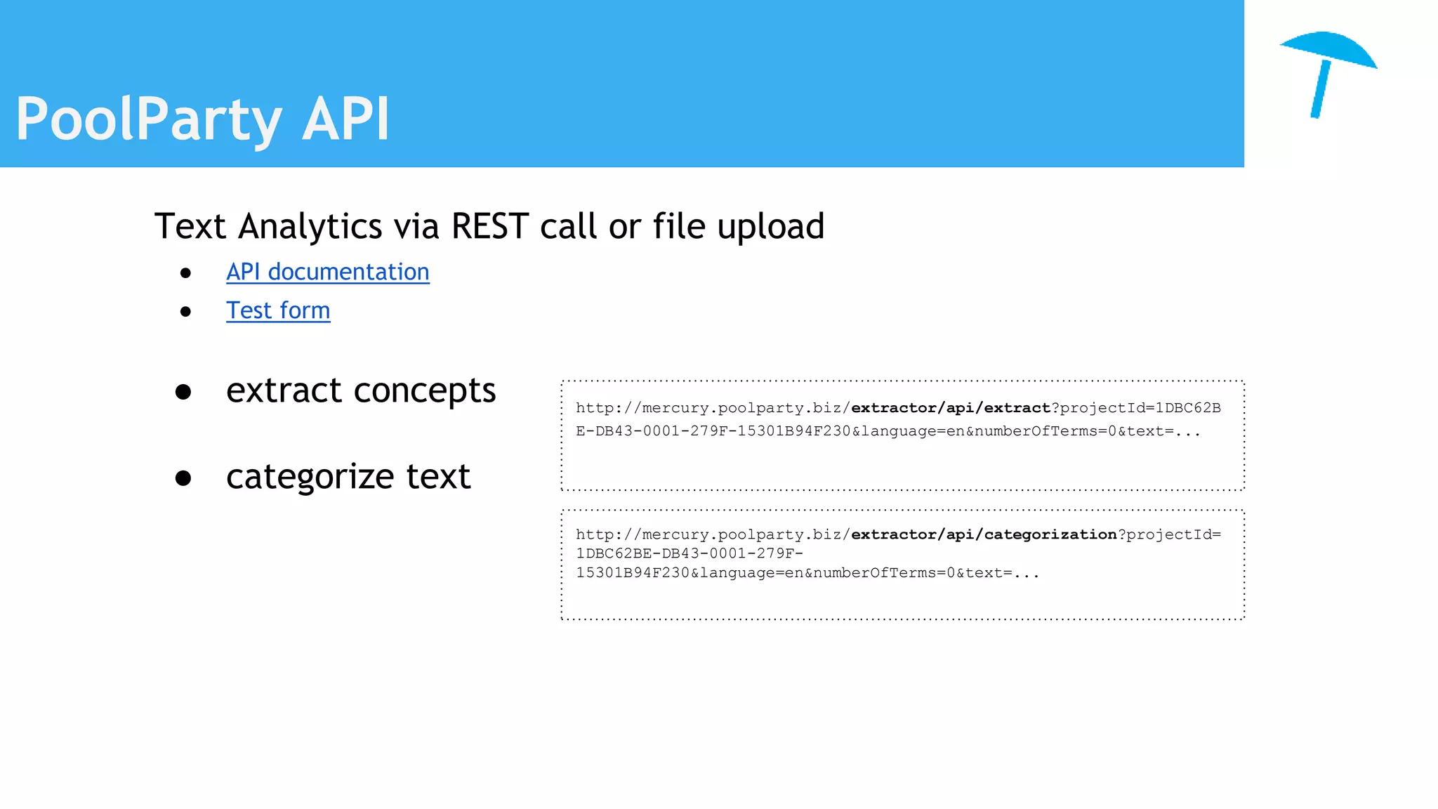 PoolParty API
Text Analytics via REST call or file upload
● API documentation
● Test form
● extract concepts
● categorize text
http://mercury.poolparty.biz/extractor/api/extract?projectId=1DBC62B
E-DB43-0001-279F-15301B94F230&language=en&numberOfTerms=0&text=...
http://mercury.poolparty.biz/extractor/api/categorization?projectId=
1DBC62BE-DB43-0001-279F-
15301B94F230&language=en&numberOfTerms=0&text=...
 