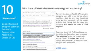 “Understand”
Google Featured
Snippets based on
Sentence
Compression
Algorithms
(based on DL)
To train Google’s artificial Q&A brain, the
company uses old news stories, where
machines start to see how headlines
serve as short summaries of the longer
articles that follow. But for now, the
company still needs its team of PhD
linguists.
Spanning about 100 PhD linguists across
the globe, the Pygmalion team produces
“the gold data,” while the news stories
are the “silver.” The silver data is still
useful, because there’s so much of it. But
the gold data is essential.
WIRED article
10 What is the difference between an ontology and a taxonomy?
 
