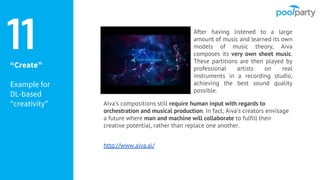 “Create”
Example for
DL-based
“creativity” Aiva’s compositions still require human input with regards to
orchestration and musical production. In fact, Aiva’s creators envisage
a future where man and machine will collaborate to fulfill their
creative potential, rather than replace one another.
http://www.aiva.ai/
11 After having listened to a large
amount of music and learned its own
models of music theory, Aiva
composes its very own sheet music.
These partitions are then played by
professional artists on real
instruments in a recording studio,
achieving the best sound quality
possible.
 