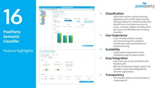 PoolParty
Semantic
Classifier
Feature highlights
▸ Classification
▹ Select from various machine learning
algorithms such as SVM, Deep Learning
and Naive Bayes for content classification.
▹ Benefit from a rich feature set such as
terms, concepts, shadow concepts which
gives you more flexibility when training
classifiers.
▸ User Experience
▹ A user-friendly interface enables
non-technical experts to perform
classification tasks and benefit from
machine learning.
▸ Scalability
▹ Large content repositories can be
classified on top of a Spark cluster.
▸ Easy integration
▹ New resources can be classified via the
PoolParty API.
▹ With the GraphSearch plugin system, the
Classifier can be easily integrated for
semantic applications.
▸ Transparency
▹ The Classifier works on the principles of
‘Explainable AI’.
16
 
