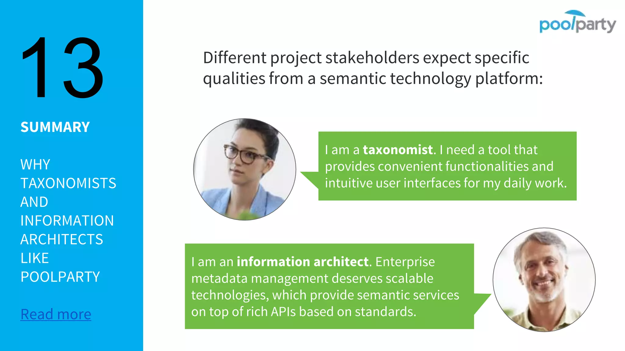 SUMMARY
WHY
TAXONOMISTS
AND
INFORMATION
ARCHITECTS
LIKE
POOLPARTY
Read more
Different project stakeholders expect specific
qualities from a semantic technology platform:
13
I am a taxonomist. I need a tool that
provides convenient functionalities and
intuitive user interfaces for my daily work.
I am an information architect. Enterprise
metadata management deserves scalable
technologies, which provide semantic services
on top of rich APIs based on standards.
 