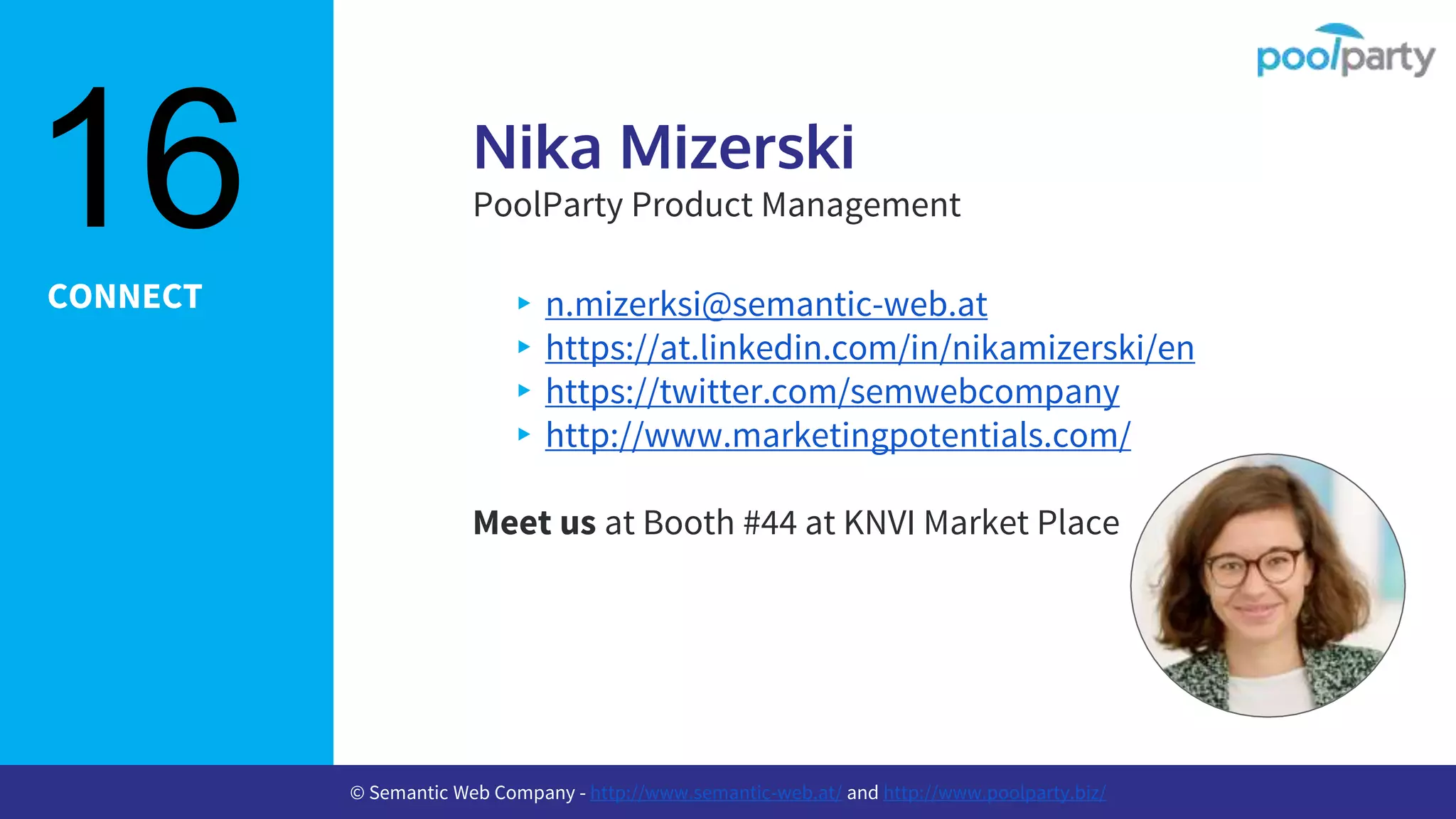 CONNECT
Nika Mizerski
PoolParty Product Management
▸n.mizerksi@semantic-web.at
▸https://at.linkedin.com/in/nikamizerski/en
▸https://twitter.com/semwebcompany
▸http://www.marketingpotentials.com/
Meet us at Booth #44 at KNVI Market Place
16
© Semantic Web Company - http://www.semantic-web.at/ and http://www.poolparty.biz/
 