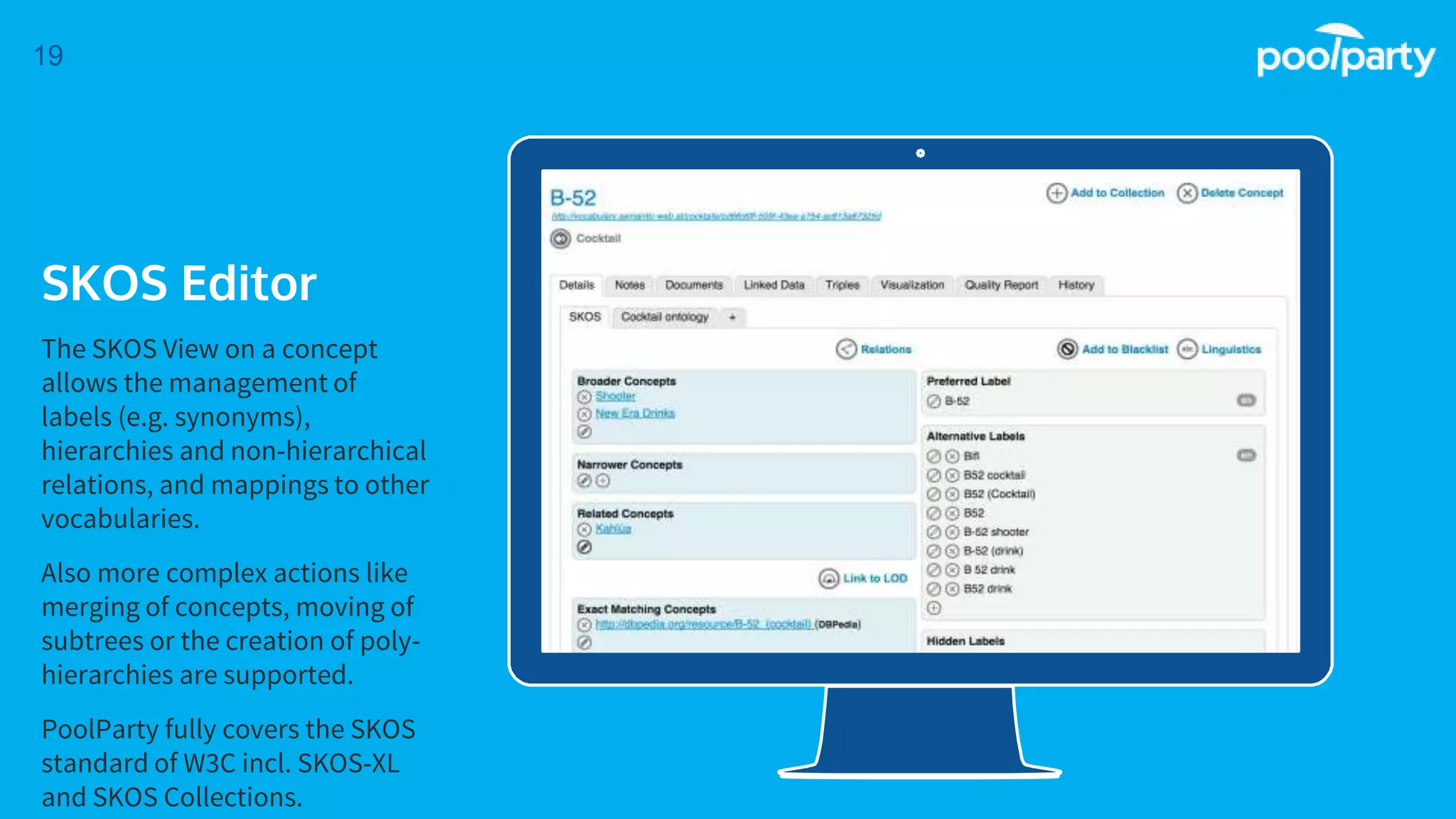 Place your screenshot here
19
SKOS Editor
The SKOS View on a concept
allows the management of
labels (e.g. synonyms),
hierarchies and non-hierarchical
relations, and mappings to other
vocabularies.
Also more complex actions like
merging of concepts, moving of
subtrees or the creation of poly-
hierarchies are supported.
PoolParty fully covers the SKOS
standard of W3C incl. SKOS-XL
and SKOS Collections.
 