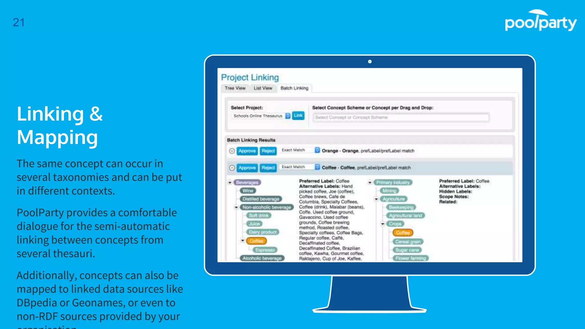 Place your screenshot here
21
Linking &
Mapping
The same concept can occur in
several taxonomies and can be put
in different contexts.
PoolParty provides a comfortable
dialogue for the semi-automatic
linking between concepts from
several thesauri.
Additionally, concepts can also be
mapped to linked data sources like
DBpedia or Geonames, or even to
non-RDF sources provided by your
 