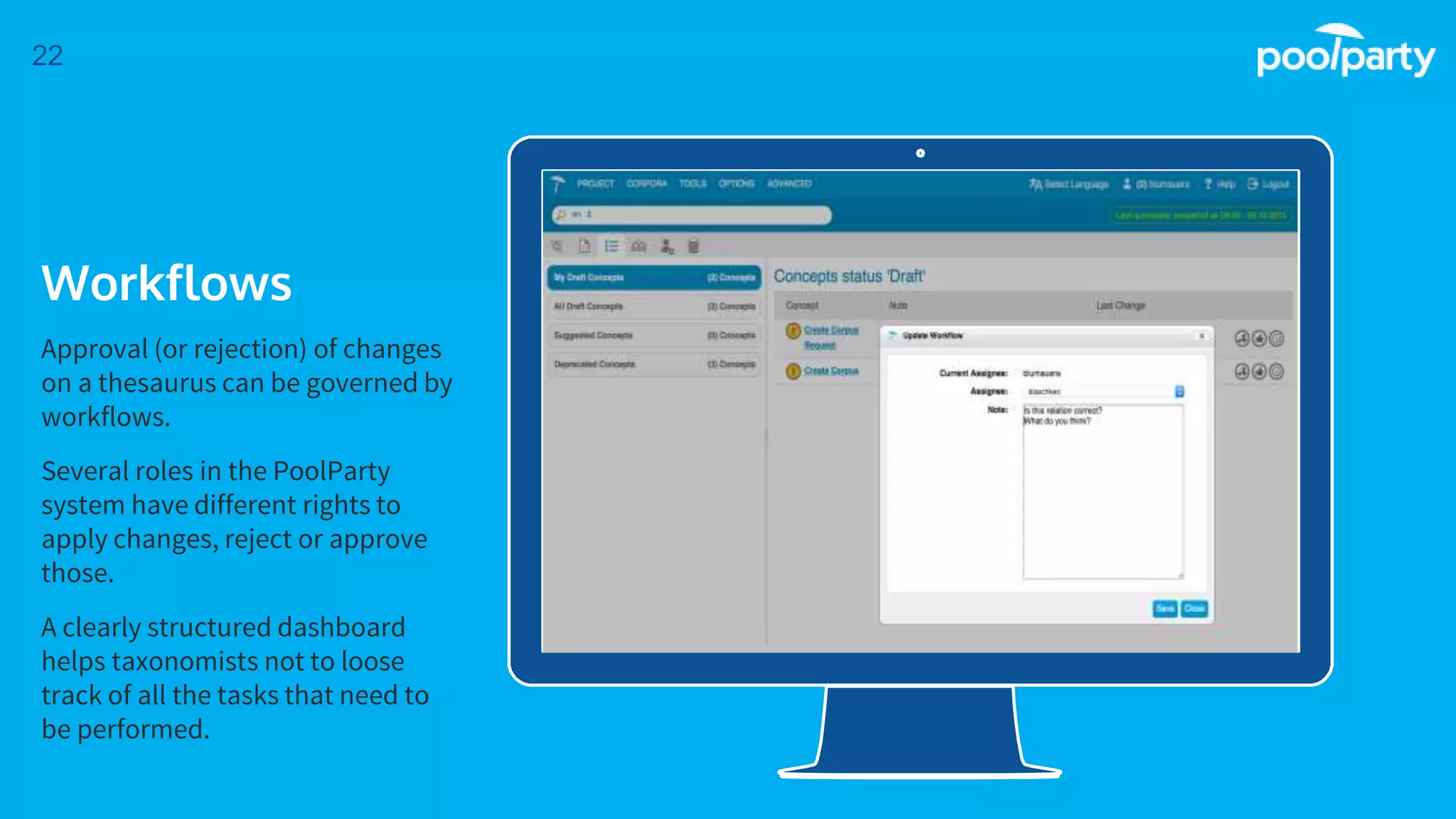 Place your screenshot here
22
Workflows
Approval (or rejection) of changes
on a thesaurus can be governed by
workflows.
Several roles in the PoolParty
system have different rights to
apply changes, reject or approve
those.
A clearly structured dashboard
helps taxonomists not to loose
track of all the tasks that need to
be performed.
 