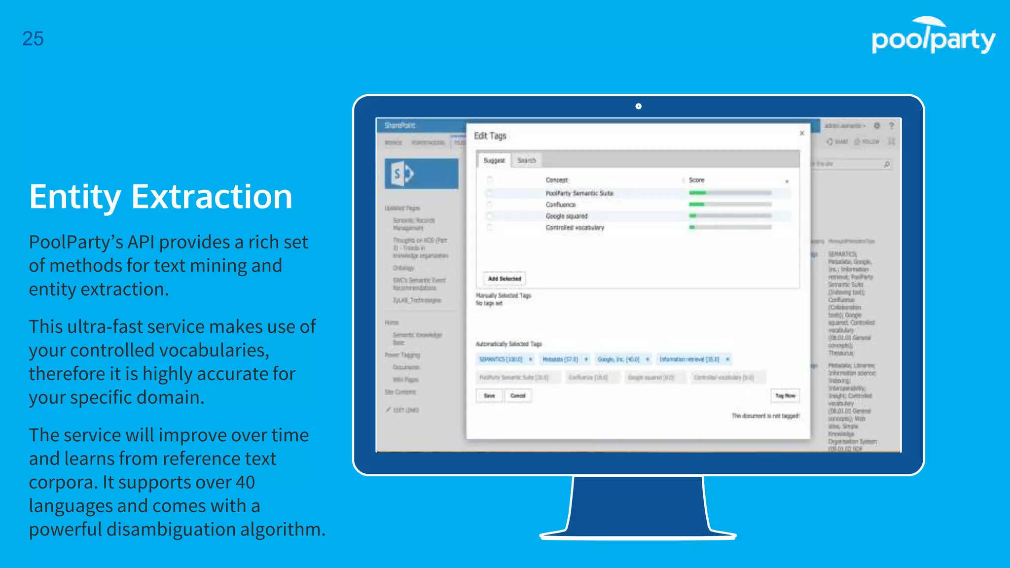 Place your screenshot here
25
Entity Extraction
PoolParty’s API provides a rich set
of methods for text mining and
entity extraction.
This ultra-fast service makes use of
your controlled vocabularies,
therefore it is highly accurate for
your specific domain.
The service will improve over time
and learns from reference text
corpora. It supports over 40
languages and comes with a
powerful disambiguation algorithm.
 