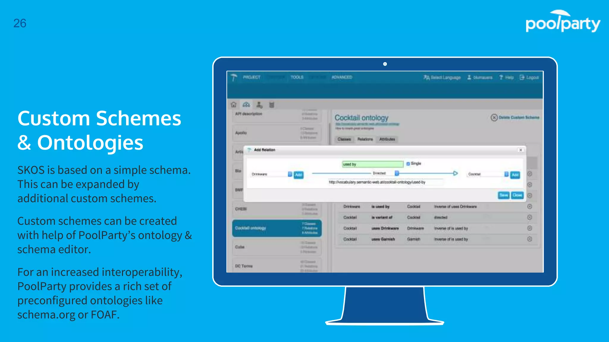 Place your screenshot here
26
Custom Schemes
& Ontologies
SKOS is based on a simple schema.
This can be expanded by
additional custom schemes.
Custom schemes can be created
with help of PoolParty’s ontology &
schema editor.
For an increased interoperability,
PoolParty provides a rich set of
preconfigured ontologies like
schema.org or FOAF.
 