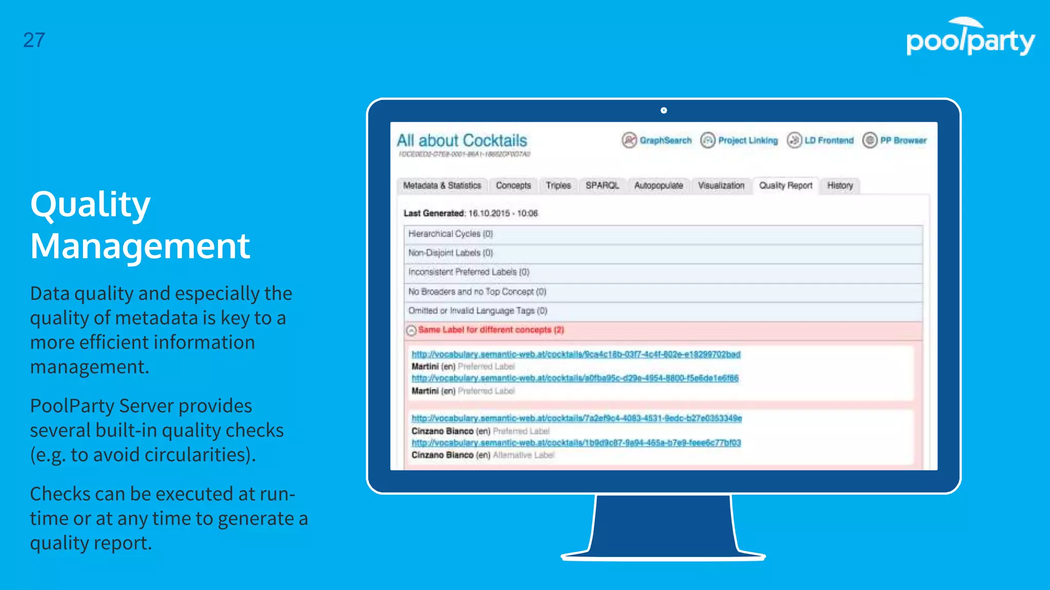 Place your screenshot here
27
Quality
Management
Data quality and especially the
quality of metadata is key to a
more efficient information
management.
PoolParty Server provides
several built-in quality checks
(e.g. to avoid circularities).
Checks can be executed at run-
time or at any time to generate a
quality report.
 