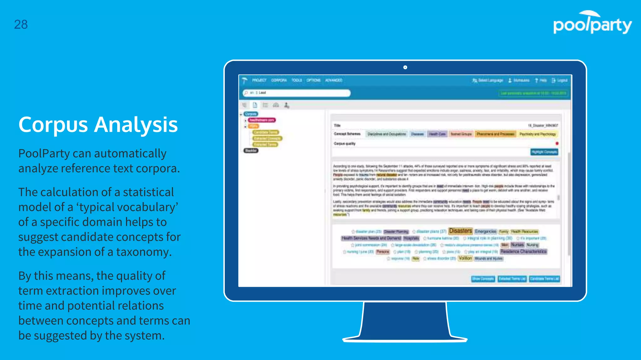Place your screenshot here
28
Corpus Analysis
PoolParty can automatically
analyze reference text corpora.
The calculation of a statistical
model of a ‘typical vocabulary’
of a specific domain helps to
suggest candidate concepts for
the expansion of a taxonomy.
By this means, the quality of
term extraction improves over
time and potential relations
between concepts and terms can
be suggested by the system.
 