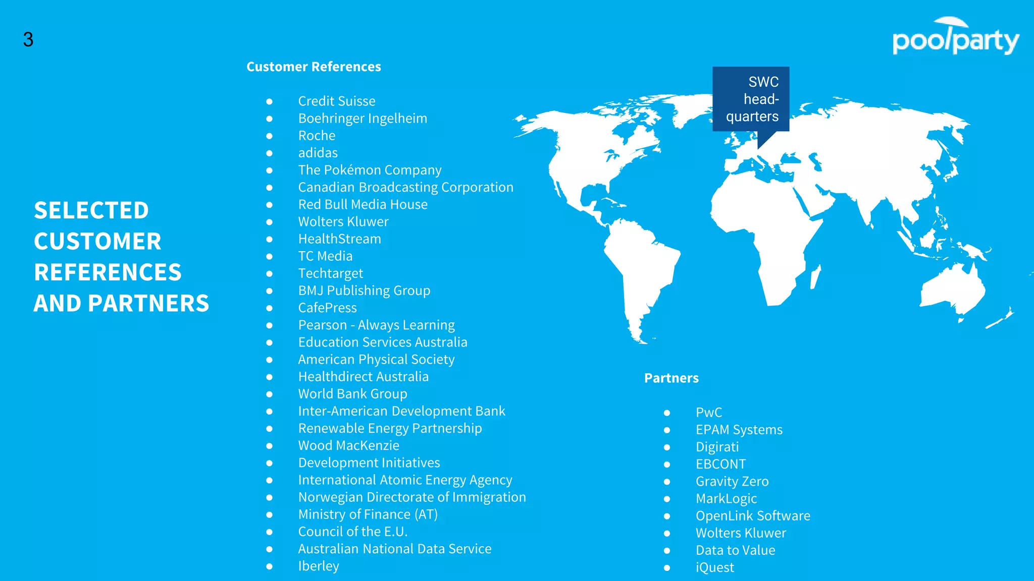 SELECTED
CUSTOMER
REFERENCES
AND PARTNERS
SWC
head-
quarters
3
Customer References
● Credit Suisse
● Boehringer Ingelheim
● Roche
● adidas
● The Pokémon Company
● Canadian Broadcasting Corporation
● Red Bull Media House
● Wolters Kluwer
● HealthStream
● TC Media
● Techtarget
● BMJ Publishing Group
● CafePress
● Pearson - Always Learning
● Education Services Australia
● American Physical Society
● Healthdirect Australia
● World Bank Group
● Inter-American Development Bank
● Renewable Energy Partnership
● Wood MacKenzie
● Development Initiatives
● International Atomic Energy Agency
● Norwegian Directorate of Immigration
● Ministry of Finance (AT)
● Council of the E.U.
● Australian National Data Service
● Iberley
Partners
● PwC
● EPAM Systems
● Digirati
● EBCONT
● Gravity Zero
● MarkLogic
● OpenLink Software
● Wolters Kluwer
● Data to Value
● iQuest
 