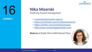 CONNECT
Nika Mizerski
PoolParty Product Management
▸n.mizerksi@semantic-web.at
▸https://at.linkedin.com/in/nikamizerski/en
▸https://twitter.com/semwebcompany
▸http://www.marketingpotentials.com/
Meet us at Booth #44 at KNVI Market Place
16
© Semantic Web Company - http://www.semantic-web.at/ and http://www.poolparty.biz/
 