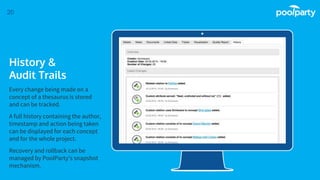 Place your screenshot here
20
History &
Audit Trails
Every change being made on a
concept of a thesaurus is stored
and can be tracked.
A full history containing the author,
timestamp and action being taken
can be displayed for each concept
and for the whole project.
Recovery and rollback can be
managed by PoolParty’s snapshot
mechanism.
 