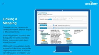 Place your screenshot here
21
Linking &
Mapping
The same concept can occur in
several taxonomies and can be put
in different contexts.
PoolParty provides a comfortable
dialogue for the semi-automatic
linking between concepts from
several thesauri.
Additionally, concepts can also be
mapped to linked data sources like
DBpedia or Geonames, or even to
non-RDF sources provided by your
 