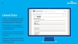 Place your screenshot here
29
Linked Data
The use of Linked Data standards
increases interoperability of your
knowledge graphs & metadata.
With PoolParty, each thesaurus
and ontology can be provided as a
Linked Data graph.
In return, every linked data source
can potentially be used to enrich a
thesaurus.
PoolParty supports scenarios like
‘Enterprise Linked Data’ as well as
‘Linked Open Data’.
 