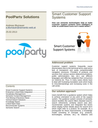 http://www.poolparty.biz/	
  	
  




                                                                         Smart Customer Support
PoolParty Solutions                                                      Systems
                                                                         How can semantic technologies help to make
                                                                         customer support systems more intelligent in
Andreas Blumauer                                                         order to understand customer's needs better?
a.blumauer@semantic-web.at
25.02.2013




                                                                         Addressed problem
                                                                         Customer support systems frequently cause
                                                                         disorientation due to the technical terms used and a
                                                                         lack of transparent and easily comprehensible
                                                                         navigation structures. Providers of products and
                                                                         services from various sectors (telecommunications,
                                                                         public administration, law, etc.) use different
                                                                         languages and differing categories than consumers
                                                                         (or citizens) do. Thus, in many cases clients have
                                                                         to deal with frustrating translation work which leads
                                                                         to misunderstandings and increasing costs in the
Contents                                                                 call center.

Smart Customer Support Systems ......................... 1
Enterprise Linked Data Integration ......................... 2           Our solution approach
Vocabulary Management ........................................ 3
                                                                         Users benefit from a guidance system which helps
Semantic Content Management ............................. 4
                                                                         to achieve orientation at any point of the support
Text Mining of Business News ............................... 5
                                                                         system. The guidance system consists of semantic
Vertical Search Solutions ....................................... 6
                                                                         search facilities like search filters (faceted search),
Knowledge Bases ................................................... 7
                                                                         search refinements, similarity search (see also:
Linked Open Data ................................................... 8
                                                                         recommender system) and integrated fact boxes
Recommender Systems ......................................... 9
                                                                         which display further details about the search term
Semantic Search .................................................. 10
                                                                         which might refer to a product, for example. As a
                                                                         prerequisite for these improvements, a knowledge
                                                                         model consisting of concepts (e.g. products,
                                                                         technologies, services, etc.) its relations and


                                                                                                                                    1/11	
  
 