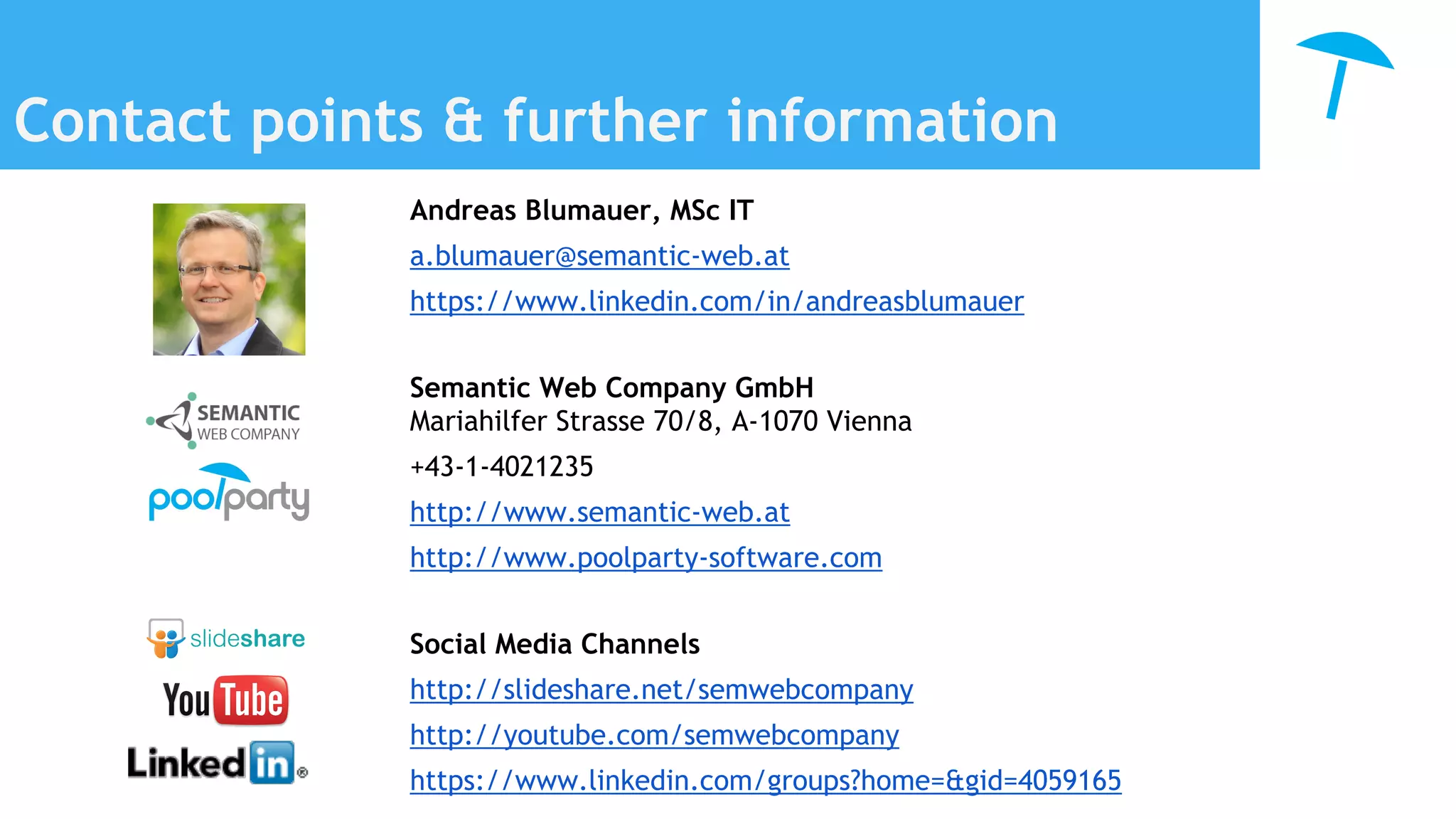 Contact points & further information
Andreas Blumauer, MSc IT
a.blumauer@semantic-web.at
https://www.linkedin.com/in/andreasblumauer
Semantic Web Company GmbH
Mariahilfer Strasse 70/8, A-1070 Vienna
+43-1-4021235
http://www.semantic-web.at
http://www.poolparty-software.com
Social Media Channels
http://slideshare.net/semwebcompany
http://youtube.com/semwebcompany
https://www.linkedin.com/groups?home=&gid=4059165
 