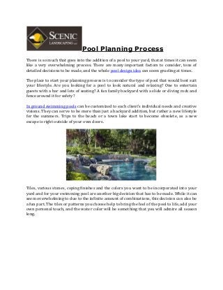Pool Planning Process
There is so much that goes into the addition of a pool to your yard, that at times it can seem
like a very overwhelming process. There are many important factors to consider, tons of
detailed decisions to be made, and the whole pool design idea can seem grueling at times.
The place to start your planning process is to consider the type of pool that would best suit
your lifestyle. Are you looking for a pool to look natural and relaxing? One to entertain
guests with a bar and lots of seating? A fun family backyard with a slide or diving rock and
fence around it for safety?
In ground swimming pools can be customized to each client’s individual needs and creative
visions. They can serve to be more than just a backyard addition, but rather a new lifestyle
for the summers. Trips to the beach or a town lake start to become obsolete, as a new
escape is right outside of your own doors.
Tiles, various stones, coping finishes and the colors you want to be incorporated into your
yard and for your swimming pool are another big decision that has to be made. While it can
seem overwhelming to due to the infinite amount of combinations, this decision can also be
a fun part. The tiles or patterns you choose help to bring the feel of the pool to life, add your
own personal touch, and the water color will be something that you will admire all season
long.
 