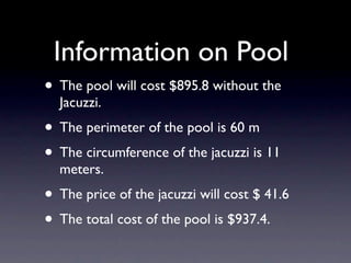 Information on Pool
• The pool will cost $895.8 without the
  Jacuzzi.
• The perimeter of the pool is 60 m
• The circumference of the jacuzzi is 11
  meters.
• The price of the jacuzzi will cost $ 41.6
• The total cost of the pool is $937.4.
 